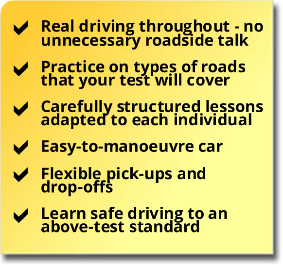 Real driving throughout lesson, carefully structured lessons, easy-to-manoeuvre car, flexible pick-ups and drop-offs and learn to an above test standard